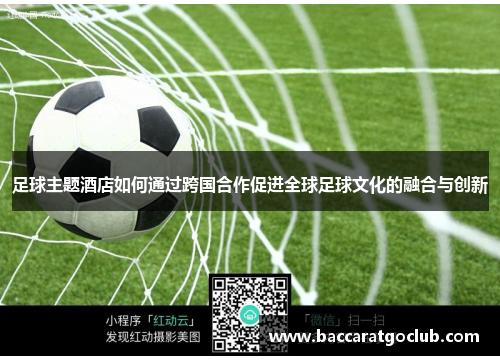 足球主题酒店如何通过跨国合作促进全球足球文化的融合与创新